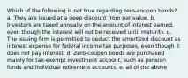 Which of the following is not true regarding zero-coupon bonds? a. They are issued at a deep discount from par value. b. Investors are taxed annually on the amount of interest earned, even though the interest will not be received until maturity. c. The issuing firm is permitted to deduct the amortized discount as interest expense for federal income tax purposes, even though it does not pay interest. d. Zero-coupon bonds are purchased mainly for tax-exempt investment account, such as pension funds and individual retirement accounts. e. all of the above