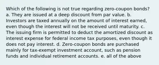 Which of the following is not true regarding zero-coupon bonds? a. They are issued at a deep discount from par value. b. Investors are taxed annually on the amount of interest earned, even though the interest will not be received until maturity. c. The issuing firm is permitted to deduct the amortized discount as interest expense for federal income tax purposes, even though it does not pay interest. d. Zero-coupon bonds are purchased mainly for tax-exempt investment account, such as pension funds and individual retirement accounts. e. all of the above