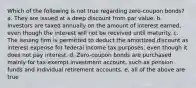 Which of the following is not true regarding zero-coupon bonds? a. They are issued at a deep discount from par value. b. Investors are taxed annually on the amount of interest earned, even though the interest will not be received until maturity. c. The issuing firm is permitted to deduct the amortized discount as interest expense for federal income tax purposes, even though it does not pay interest. d. Zero-coupon bonds are purchased mainly for tax-exempt investment account, such as pension funds and individual retirement accounts. e. all of the above are true