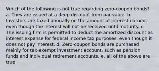 Which of the following is not true regarding zero-coupon bonds? a. They are issued at a deep discount from par value. b. Investors are taxed annually on the amount of interest earned, even though the interest will not be received until maturity. c. The issuing firm is permitted to deduct the amortized discount as interest expense for federal income tax purposes, even though it does not pay interest. d. Zero-coupon bonds are purchased mainly for tax-exempt investment account, such as pension funds and individual retirement accounts. e. all of the above are true