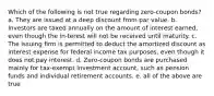 Which of the following is not true regarding zero-coupon bonds? a. They are issued at a deep discount from par value. b. Investors are taxed annually on the amount of interest earned, even though the in-terest will not be received until maturity. c. The issuing firm is permitted to deduct the amortized discount as interest expense for federal income tax purposes, even though it does not pay interest. d. Zero-coupon bonds are purchased mainly for tax-exempt investment account, such as pension funds and individual retirement accounts. e. all of the above are true