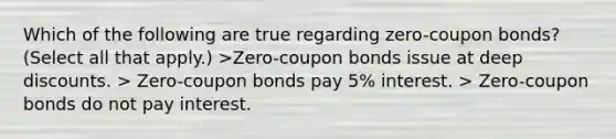 Which of the following are true regarding zero-coupon bonds? (Select all that apply.) >Zero-coupon bonds issue at deep discounts. > Zero-coupon bonds pay 5% interest. > Zero-coupon bonds do not pay interest.