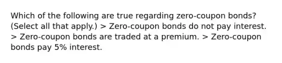 Which of the following are true regarding zero-coupon bonds? (Select all that apply.) > Zero-coupon bonds do not pay interest. > Zero-coupon bonds are traded at a premium. > Zero-coupon bonds pay 5% interest.