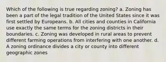 Which of the following is true regarding zoning? a. Zoning has been a part of the legal tradition of the United States since it was first settled by Europeans. b. All cities and counties in California use exactly the same terms for the zoning districts in their boundaries. c. Zoning was developed in rural areas to prevent different farming operations from interfering with one another. d. A zoning ordinance divides a city or county into different geographic zones