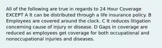 All of the following are true in regards to 24 Hour Coverage EXCEPT A It can be distributed through a life insurance policy. B Employees are covered around the clock. C It reduces litigation concerning cause of injury or disease. D Gaps in coverage are reduced as employees get coverage for both occupational and nonoccupational injuries and diseases.