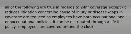 all of the following are true in regards to 24hr coverage except -it reduces litigation concerning cause of injury or disease -gaps in coverage are reduced as employees have both occupational and nonoccupational policies -it can be distributed through a life ins policy -employees are covered around the clock