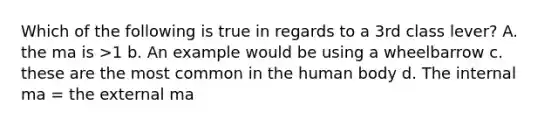 Which of the following is true in regards to a 3rd class lever? A. the ma is >1 b. An example would be using a wheelbarrow c. these are the most common in the human body d. The internal ma = the external ma