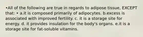 •All of the following are true in regards to adipose tissue, EXCEPT that: • a.it is composed primarily of adipocytes. b.excess is associated with improved fertility. c. it is a storage site for energy. d. it provides insulation for the body's organs. e.it is a storage site for fat-soluble vitamins.