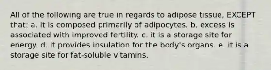 All of the following are true in regards to adipose tissue, EXCEPT that: a. it is composed primarily of adipocytes. b. excess is associated with improved fertility. c. it is a storage site for energy. d. it provides insulation for the body's organs. e. it is a storage site for fat-soluble vitamins.