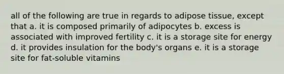 all of the following are true in regards to adipose tissue, except that a. it is composed primarily of adipocytes b. excess is associated with improved fertility c. it is a storage site for energy d. it provides insulation for the body's organs e. it is a storage site for fat-soluble vitamins