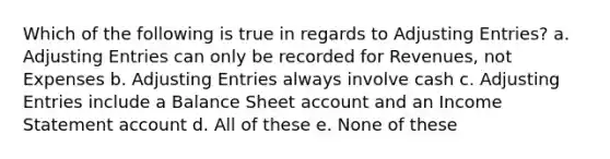 Which of the following is true in regards to Adjusting Entries? a. Adjusting Entries can only be recorded for Revenues, not Expenses b. Adjusting Entries always involve cash c. Adjusting Entries include a Balance Sheet account and an Income Statement account d. All of these e. None of these