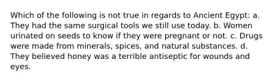 Which of the following is not true in regards to Ancient Egypt: a. They had the same surgical tools we still use today. b. Women urinated on seeds to know if they were pregnant or not. c. Drugs were made from minerals, spices, and natural substances. d. They believed honey was a terrible antiseptic for wounds and eyes.