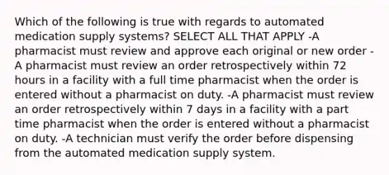 Which of the following is true with regards to automated medication supply systems? SELECT ALL THAT APPLY -A pharmacist must review and approve each original or new order -A pharmacist must review an order retrospectively within 72 hours in a facility with a full time pharmacist when the order is entered without a pharmacist on duty. -A pharmacist must review an order retrospectively within 7 days in a facility with a part time pharmacist when the order is entered without a pharmacist on duty. -A technician must verify the order before dispensing from the automated medication supply system.