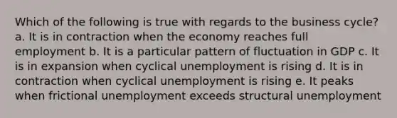 Which of the following is true with regards to the business cycle? a. It is in contraction when the economy reaches full employment b. It is a particular pattern of fluctuation in GDP c. It is in expansion when cyclical unemployment is rising d. It is in contraction when cyclical unemployment is rising e. It peaks when frictional unemployment exceeds structural unemployment