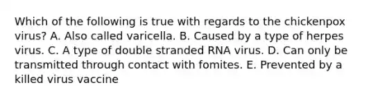 Which of the following is true with regards to the chickenpox virus? A. Also called varicella. B. Caused by a type of herpes virus. C. A type of double stranded RNA virus. D. Can only be transmitted through contact with fomites. E. Prevented by a killed virus vaccine