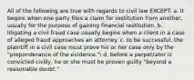 All of the following are true with regards to civil law EXCEPT: a. it begins when one party files a claim for restitution from another, usually for the purpose of gaining financial restitution. b. litigating a civil fraud case usually begins when a client in a case of alleged fraud approaches an attorney. c. to be successful, the plaintiff in a civil case must prove his or her case only by the "preponderance of the evidence." d. before a perpetrator is convicted civilly, he or she must be proven guilty "beyond a reasonable doubt."