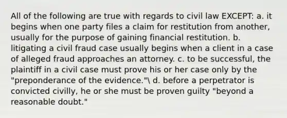 All of the following are true with regards to civil law EXCEPT: a. it begins when one party files a claim for restitution from another, usually for the purpose of gaining financial restitution. b. litigating a civil fraud case usually begins when a client in a case of alleged fraud approaches an attorney. c. to be successful, the plaintiff in a civil case must prove his or her case only by the "preponderance of the evidence." d. before a perpetrator is convicted civilly, he or she must be proven guilty "beyond a reasonable doubt."