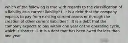 Which of the following is true with regards to the classification of a liability as a current liability? I. It is a debt that the company expects to pay from existing current assets or through the creation of other current liabilities II. It is a debt that the company expects to pay within one year or the operating cycle, which is shorter III. It is a debt that has been owed for less than one year