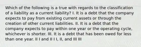 Which of the following is a true with regards to the classification of a liability as a current liability? I. It is a debt that the company expects to pay from existing current assets or through the creation of other current liabilities. II. It is a debt that the company expects to pay within one year or the operating cycle, whichever is shorter. III. It is a debt that has been owed for less than one year. II I and II I I, II, and III III