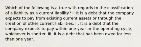 Which of the following is a true with regards to the classification of a liability as a current liability? I. It is a debt that the company expects to pay from existing current assets or through the creation of other current liabilities. II. It is a debt that the company expects to pay within one year or the operating cycle, whichever is shorter. III. It is a debt that has been owed for less than one year.