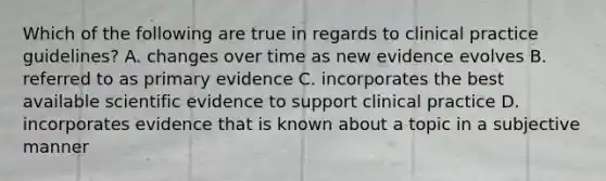 Which of the following are true in regards to clinical practice guidelines? A. changes over time as new evidence evolves B. referred to as primary evidence C. incorporates the best available scientific evidence to support clinical practice D. incorporates evidence that is known about a topic in a subjective manner