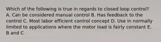 Which of the following is true in regards to closed loop control? A. Can be considered manual control B. Has feedback to the control C. Most labor efficient control concept D. Use in normally limited to applications where the motor load is fairly constant E. B and C