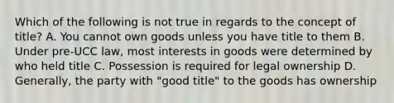 Which of the following is not true in regards to the concept of title? A. You cannot own goods unless you have title to them B. Under pre-UCC law, most interests in goods were determined by who held title C. Possession is required for legal ownership D. Generally, the party with "good title" to the goods has ownership