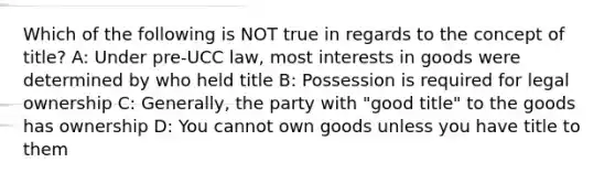 Which of the following is NOT true in regards to the concept of title? A: Under pre-UCC law, most interests in goods were determined by who held title B: Possession is required for legal ownership C: Generally, the party with "good title" to the goods has ownership D: You cannot own goods unless you have title to them