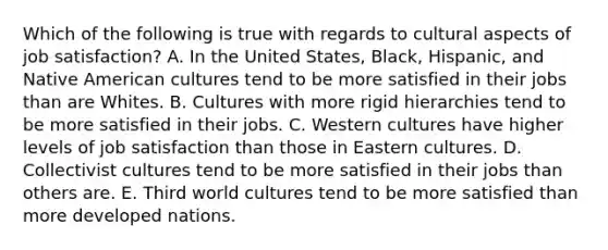 Which of the following is true with regards to cultural aspects of job​ satisfaction? A. In the United​ States, Black,​ Hispanic, and Native American cultures tend to be more satisfied in their jobs than are Whites. B. Cultures with more rigid hierarchies tend to be more satisfied in their jobs. C. Western cultures have higher levels of job satisfaction than those in Eastern cultures. D. Collectivist cultures tend to be more satisfied in their jobs than others are. E. Third world cultures tend to be more satisfied than more developed nations.