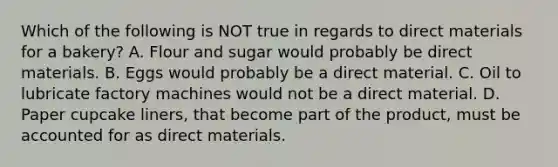 Which of the following is NOT true in regards to direct materials for a bakery? A. Flour and sugar would probably be direct materials. B. Eggs would probably be a direct material. C. Oil to lubricate factory machines would not be a direct material. D. Paper cupcake liners, that become part of the product, must be accounted for as direct materials.