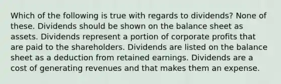 Which of the following is true with regards to dividends? None of these. Dividends should be shown on the balance sheet as assets. Dividends represent a portion of corporate profits that are paid to the shareholders. Dividends are listed on the balance sheet as a deduction from retained earnings. Dividends are a cost of generating revenues and that makes them an expense.