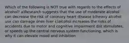 Which of the following is NOT true with regards to the effects of alcohol? a)Research suggests that the use of moderate alcohol can decrease the risk of coronary heart disease b)heavy alcohol use can damage ones liver c)alcohol increases the risks of accidents due to motor and cognitive impairment d)it stimulates, or speeds up the central nervous system functioning, which is why it can elevate mood and inhibition