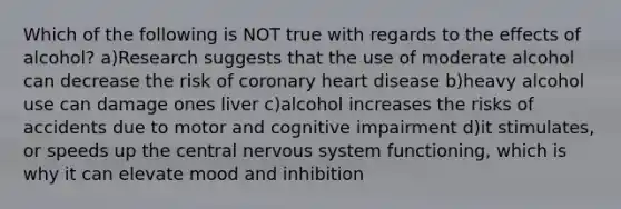 Which of the following is NOT true with regards to the effects of alcohol? a)Research suggests that the use of moderate alcohol can decrease the risk of coronary heart disease b)heavy alcohol use can damage ones liver c)alcohol increases the risks of accidents due to motor and cognitive impairment d)it stimulates, or speeds up the central nervous system functioning, which is why it can elevate mood and inhibition