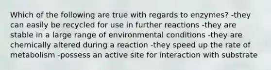 Which of the following are true with regards to enzymes? -they can easily be recycled for use in further reactions -they are stable in a large range of environmental conditions -they are chemically altered during a reaction -they speed up the rate of metabolism -possess an active site for interaction with substrate