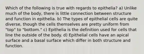 Which of the following is true with regards to epithelia? a) Unlike much of the body, there is little connection between structure and function in epithelia. b) The types of epithelial cells are quite diverse, though the cells themselves are pretty uniform from "top" to "bottom." c) Epithelia is the definition used for cells that line the outside of the body. d) Epithelial cells have an apical surface and a basal surface which differ in both structure and function.