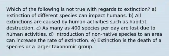 Which of the following is not true with regards to extinction? a) Extinction of different species can impact humans. b) All extinctions are caused by human activities such as habitat destruction. c) As many as 400 species per day are lost due to human activities. d) Introduction of non-native species to an area can increase the rate of extinction. e) Extinction is the death of a species or a larger taxonomic group.