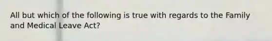 All but which of the following is true with regards to the Family and Medical Leave Act?