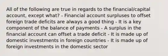 All of the following are true in regards to the financial/capital account, except what? - Financial account surpluses to offset foreign trade deficits are always a good thing - It is a key component of the balance of payments - A surplus in the financial account can offset a trade deficit - It is made up of domestic investments in foreign countries - It is made up of foreign investments in the domestic sector