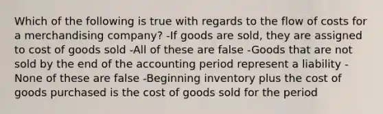 Which of the following is true with regards to the flow of costs for a merchandising company? -If goods are sold, they are assigned to cost of goods sold -All of these are false -Goods that are not sold by the end of the accounting period represent a liability -None of these are false -Beginning inventory plus the cost of goods purchased is the cost of goods sold for the period