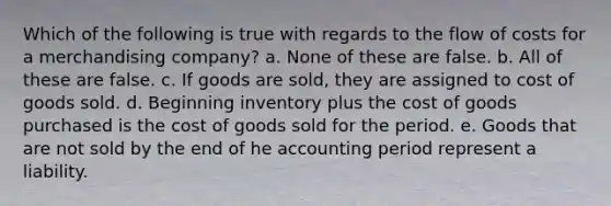 Which of the following is true with regards to the flow of costs for a merchandising company? a. None of these are false. b. All of these are false. c. If goods are sold, they are assigned to cost of goods sold. d. Beginning inventory plus the cost of goods purchased is the cost of goods sold for the period. e. Goods that are not sold by the end of he accounting period represent a liability.