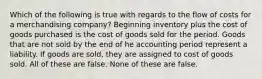 Which of the following is true with regards to the flow of costs for a merchandising company? Beginning inventory plus the cost of goods purchased is the cost of goods sold for the period. Goods that are not sold by the end of he accounting period represent a liability. If goods are sold, they are assigned to cost of goods sold. All of these are false. None of these are false.