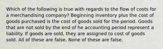 Which of the following is true with regards to the flow of costs for a merchandising company? Beginning inventory plus the cost of goods purchased is the cost of goods sold for the period. Goods that are not sold by the end of he accounting period represent a liability. If goods are sold, they are assigned to cost of goods sold. All of these are false. None of these are false.