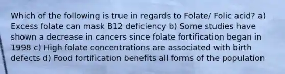 Which of the following is true in regards to Folate/ Folic acid? a) Excess folate can mask B12 deficiency b) Some studies have shown a decrease in cancers since folate fortification began in 1998 c) High folate concentrations are associated with birth defects d) Food fortification benefits all forms of the population