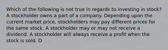 Which of the following is not true in regards to investing in stock? A stockholder owns a part of a company. Depending upon the current market price, stockholders may pay different prices for the same stock. A stockholder may or may not receive a dividend. A stockholder will always receive a profit when the stock is sold. D