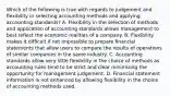 Which of the following is true with regards to judgement and flexibility in selecting accounting methods and applying accounting​ standards? A. Flexibility in the selection of methods and application of accounting standards allows management to best reflect the economic realities of a company. B. Flexibility makes it difficult if not impossible to prepare financial statements that allow users to compare the results of operations of similar companies in the same industry. C. Accounting standards allow very little flexibility in the choice of methods as accounting rules tend to be strict and clear minimizing the opportunity for management judgement. D. Financial statement information is not enhanced by allowing flexibility in the choice of accounting methods used.