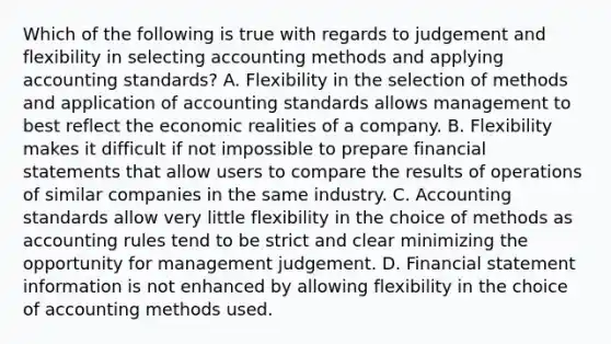 Which of the following is true with regards to judgement and flexibility in selecting accounting methods and applying accounting​ standards? A. Flexibility in the selection of methods and application of accounting standards allows management to best reflect the economic realities of a company. B. Flexibility makes it difficult if not impossible to prepare financial statements that allow users to compare the results of operations of similar companies in the same industry. C. Accounting standards allow very little flexibility in the choice of methods as accounting rules tend to be strict and clear minimizing the opportunity for management judgement. D. Financial statement information is not enhanced by allowing flexibility in the choice of accounting methods used.