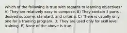 Which of the following is true with regards to learning objectives? A) They are relatively easy to compose. B) They contain 3 parts - desired outcome, standard, and criteria. C) There is usually only one for a training program. D) They are used only for skill level training. E) None of the above is true.