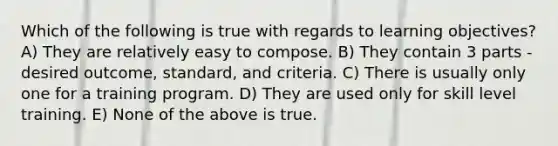 Which of the following is true with regards to learning objectives? A) They are relatively easy to compose. B) They contain 3 parts - desired outcome, standard, and criteria. C) There is usually only one for a training program. D) They are used only for skill level training. E) None of the above is true.