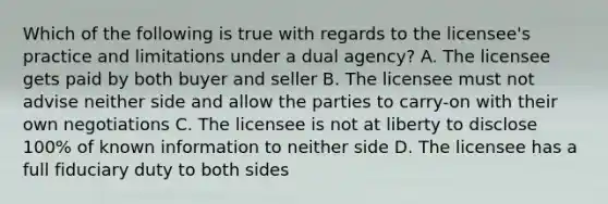 Which of the following is true with regards to the licensee's practice and limitations under a dual agency? A. The licensee gets paid by both buyer and seller B. The licensee must not advise neither side and allow the parties to carry-on with their own negotiations C. The licensee is not at liberty to disclose 100% of known information to neither side D. The licensee has a full fiduciary duty to both sides