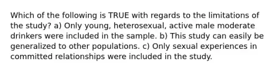 Which of the following is TRUE with regards to the limitations of the study? a) Only young, heterosexual, active male moderate drinkers were included in the sample. b) This study can easily be generalized to other populations. c) Only sexual experiences in committed relationships were included in the study.